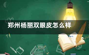 郑州杨丽双眼皮怎么样？轻柔手法减少不适|肿泡眼改造有妙招|显微镜精细操作术后疤痕淡